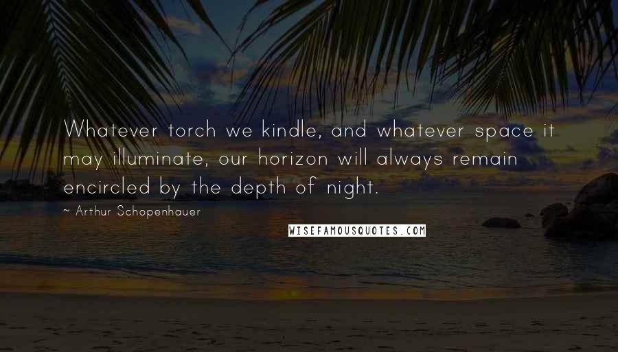 Arthur Schopenhauer Quotes: Whatever torch we kindle, and whatever space it may illuminate, our horizon will always remain encircled by the depth of night.