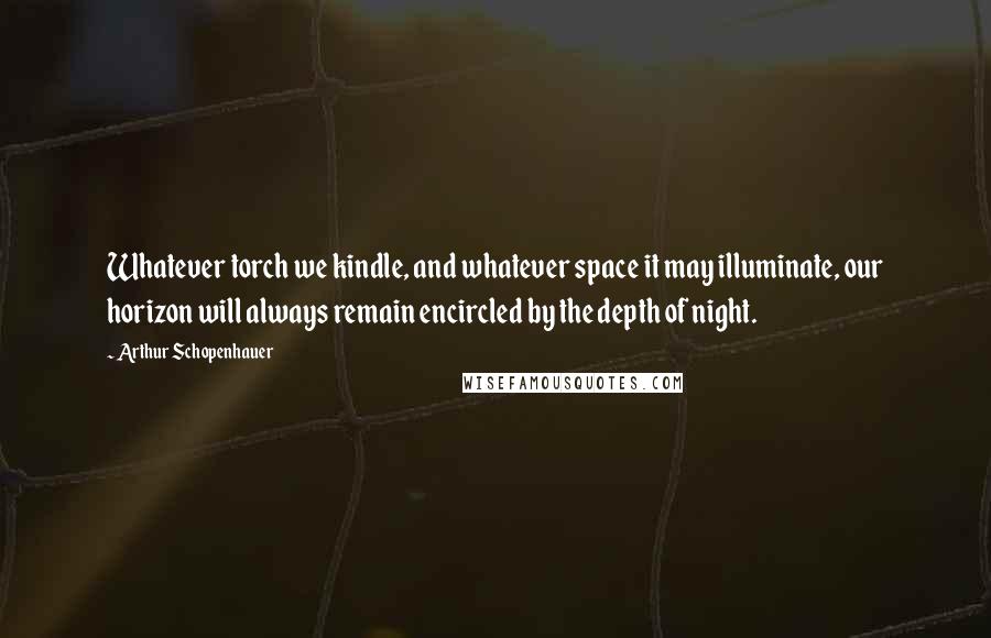 Arthur Schopenhauer Quotes: Whatever torch we kindle, and whatever space it may illuminate, our horizon will always remain encircled by the depth of night.