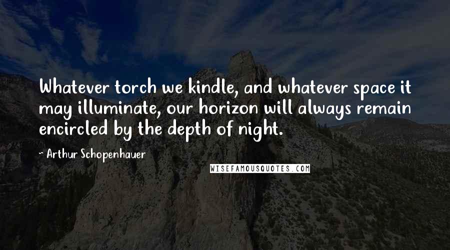 Arthur Schopenhauer Quotes: Whatever torch we kindle, and whatever space it may illuminate, our horizon will always remain encircled by the depth of night.