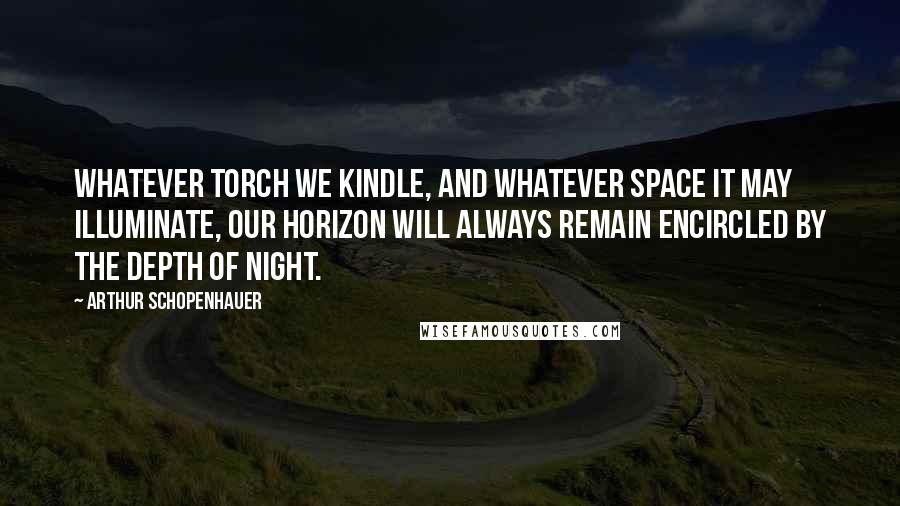 Arthur Schopenhauer Quotes: Whatever torch we kindle, and whatever space it may illuminate, our horizon will always remain encircled by the depth of night.