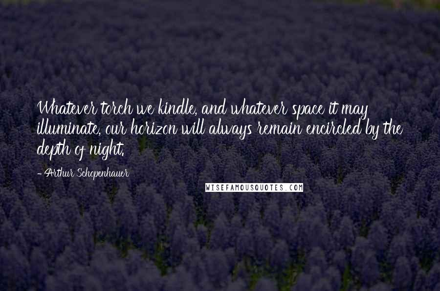 Arthur Schopenhauer Quotes: Whatever torch we kindle, and whatever space it may illuminate, our horizon will always remain encircled by the depth of night.