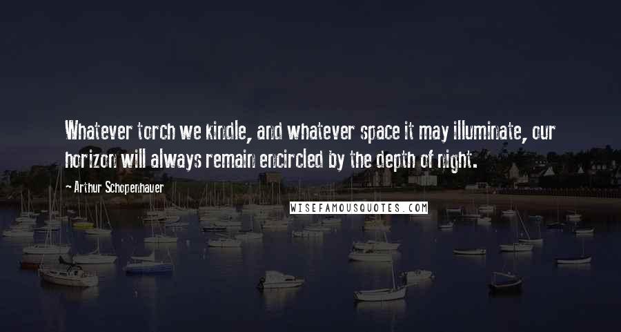 Arthur Schopenhauer Quotes: Whatever torch we kindle, and whatever space it may illuminate, our horizon will always remain encircled by the depth of night.