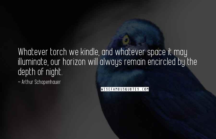 Arthur Schopenhauer Quotes: Whatever torch we kindle, and whatever space it may illuminate, our horizon will always remain encircled by the depth of night.