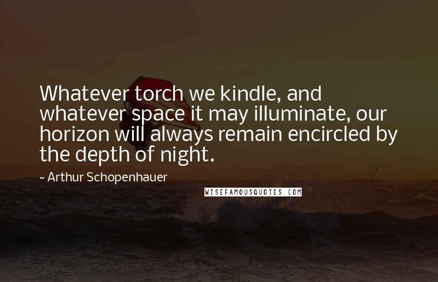 Arthur Schopenhauer Quotes: Whatever torch we kindle, and whatever space it may illuminate, our horizon will always remain encircled by the depth of night.