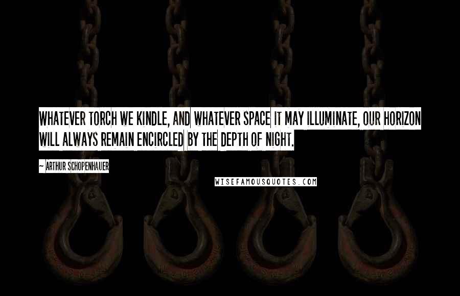 Arthur Schopenhauer Quotes: Whatever torch we kindle, and whatever space it may illuminate, our horizon will always remain encircled by the depth of night.