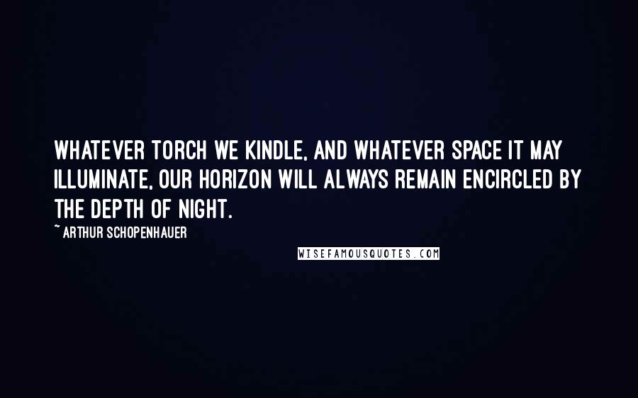 Arthur Schopenhauer Quotes: Whatever torch we kindle, and whatever space it may illuminate, our horizon will always remain encircled by the depth of night.