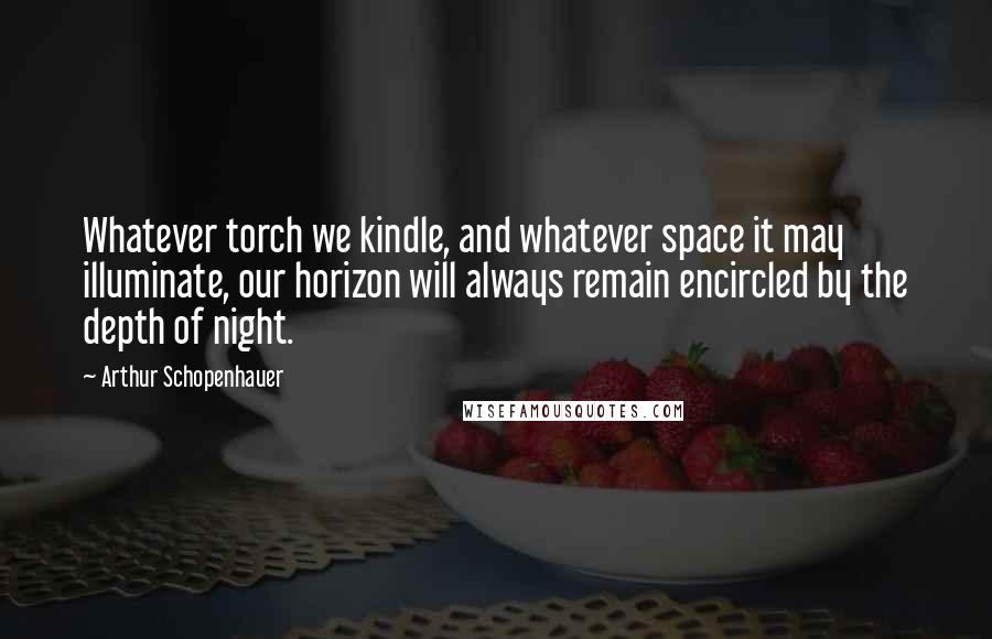 Arthur Schopenhauer Quotes: Whatever torch we kindle, and whatever space it may illuminate, our horizon will always remain encircled by the depth of night.