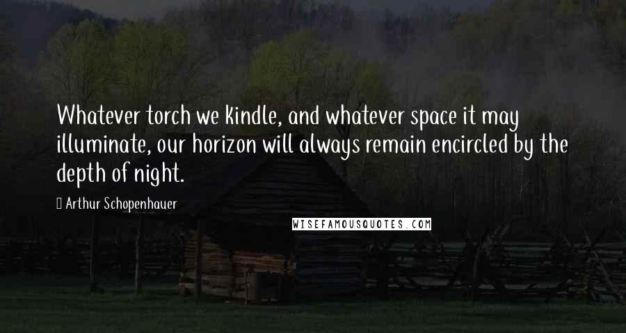 Arthur Schopenhauer Quotes: Whatever torch we kindle, and whatever space it may illuminate, our horizon will always remain encircled by the depth of night.