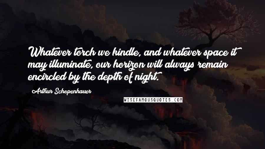 Arthur Schopenhauer Quotes: Whatever torch we kindle, and whatever space it may illuminate, our horizon will always remain encircled by the depth of night.