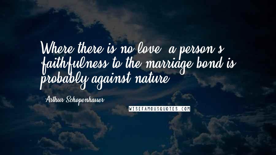 Arthur Schopenhauer Quotes: Where there is no love, a person's faithfulness to the marriage bond is probably against nature.