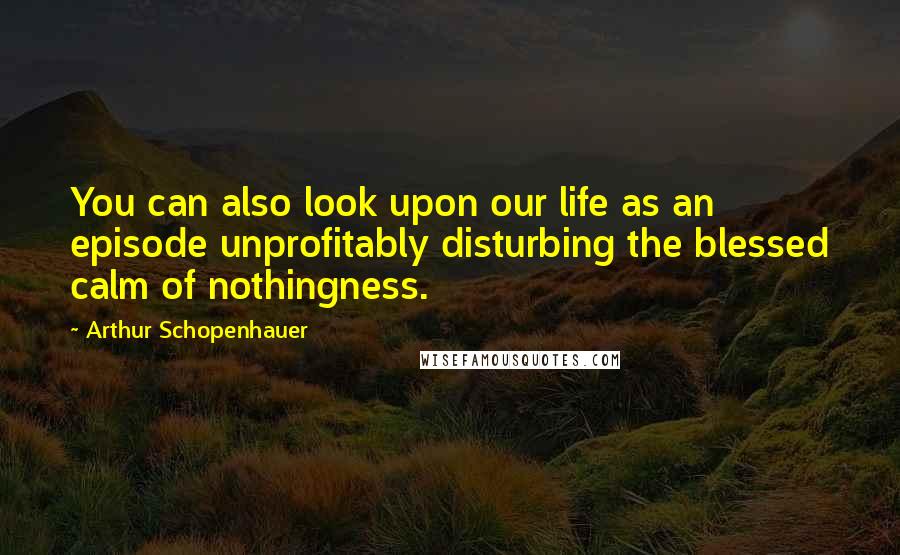 Arthur Schopenhauer Quotes: You can also look upon our life as an episode unprofitably disturbing the blessed calm of nothingness.