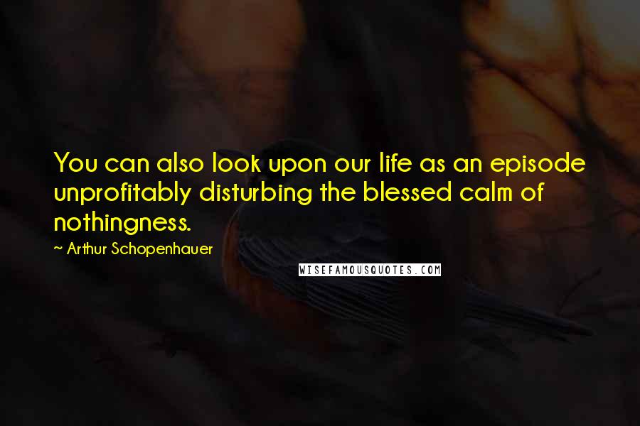 Arthur Schopenhauer Quotes: You can also look upon our life as an episode unprofitably disturbing the blessed calm of nothingness.