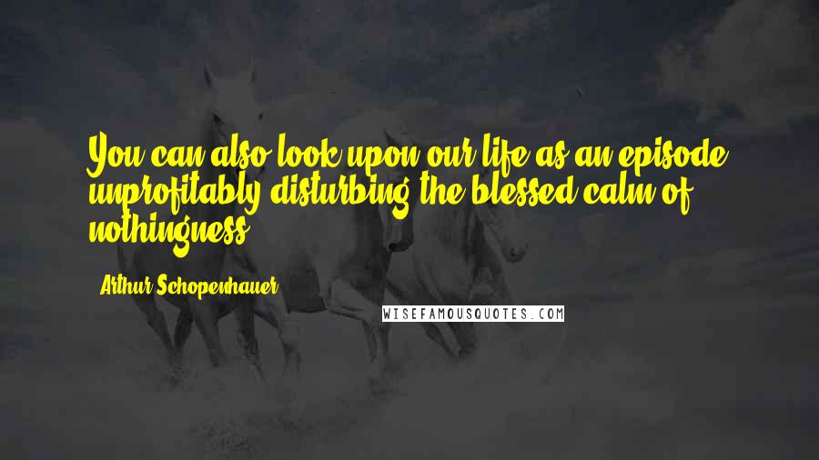 Arthur Schopenhauer Quotes: You can also look upon our life as an episode unprofitably disturbing the blessed calm of nothingness.