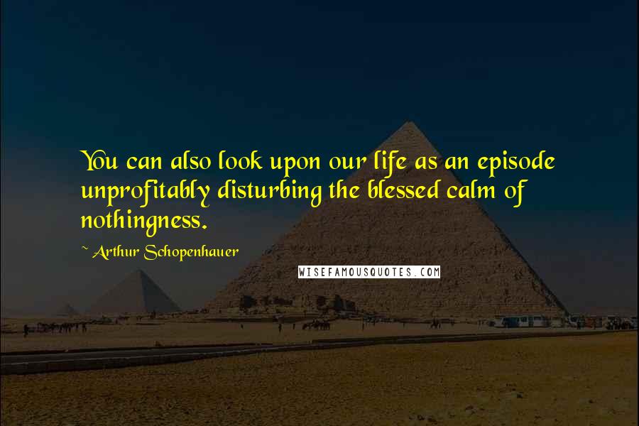 Arthur Schopenhauer Quotes: You can also look upon our life as an episode unprofitably disturbing the blessed calm of nothingness.