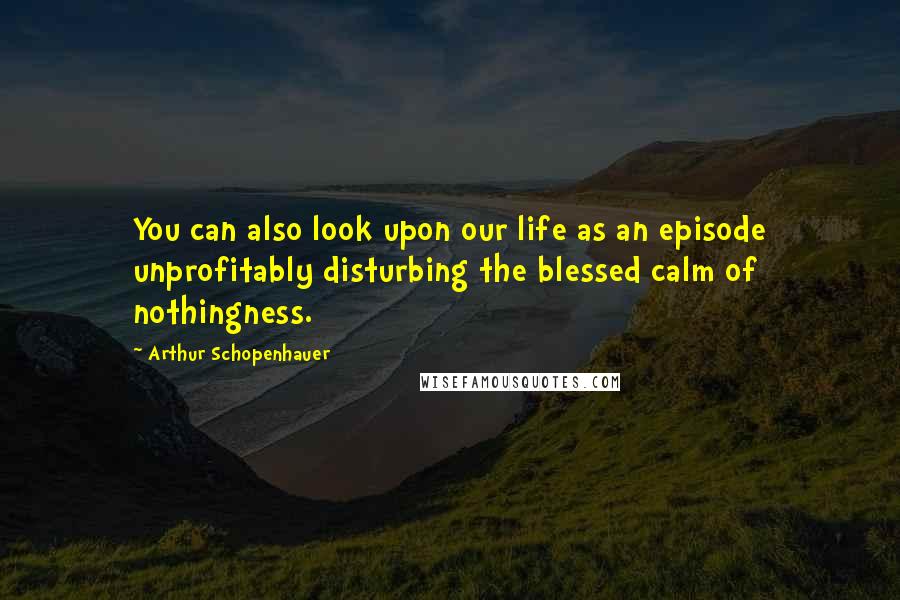 Arthur Schopenhauer Quotes: You can also look upon our life as an episode unprofitably disturbing the blessed calm of nothingness.