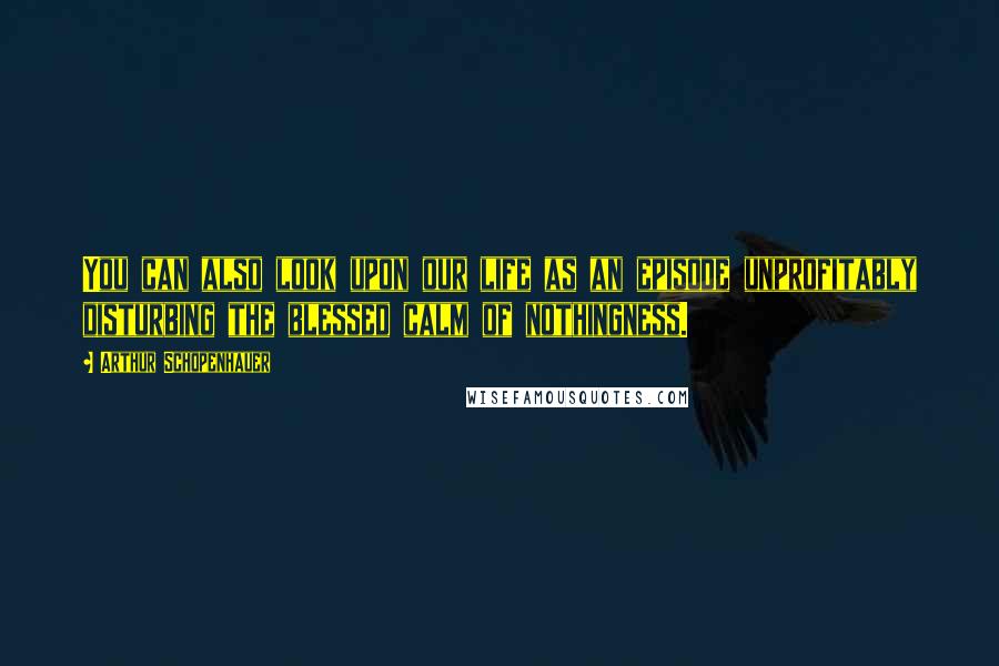 Arthur Schopenhauer Quotes: You can also look upon our life as an episode unprofitably disturbing the blessed calm of nothingness.