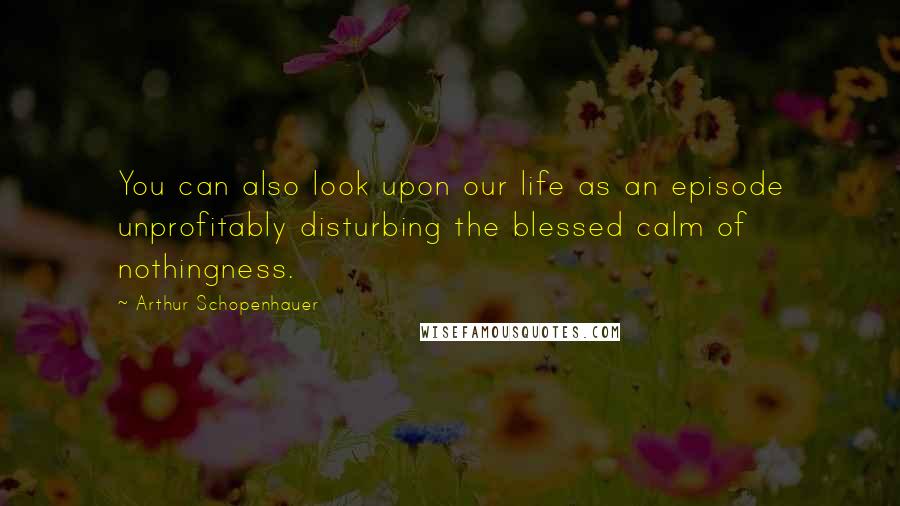 Arthur Schopenhauer Quotes: You can also look upon our life as an episode unprofitably disturbing the blessed calm of nothingness.