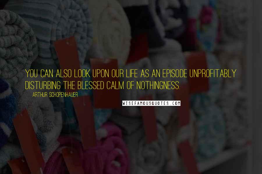 Arthur Schopenhauer Quotes: You can also look upon our life as an episode unprofitably disturbing the blessed calm of nothingness.