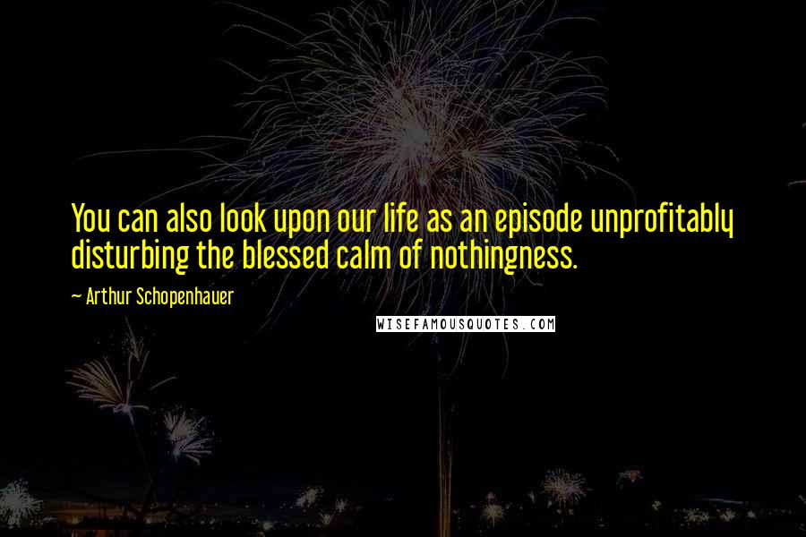 Arthur Schopenhauer Quotes: You can also look upon our life as an episode unprofitably disturbing the blessed calm of nothingness.