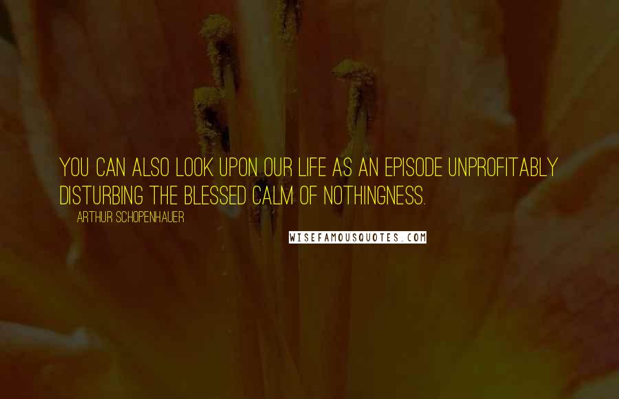 Arthur Schopenhauer Quotes: You can also look upon our life as an episode unprofitably disturbing the blessed calm of nothingness.