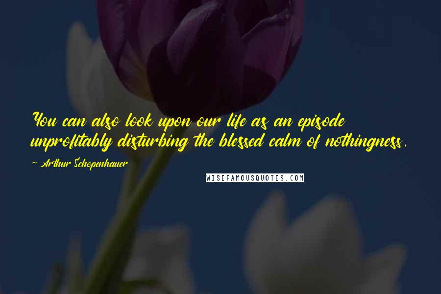 Arthur Schopenhauer Quotes: You can also look upon our life as an episode unprofitably disturbing the blessed calm of nothingness.