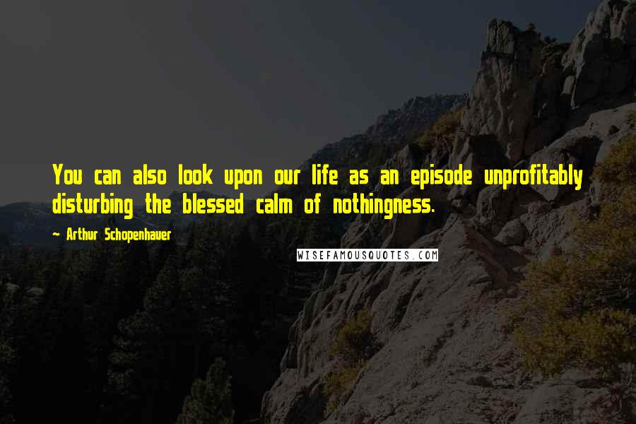 Arthur Schopenhauer Quotes: You can also look upon our life as an episode unprofitably disturbing the blessed calm of nothingness.