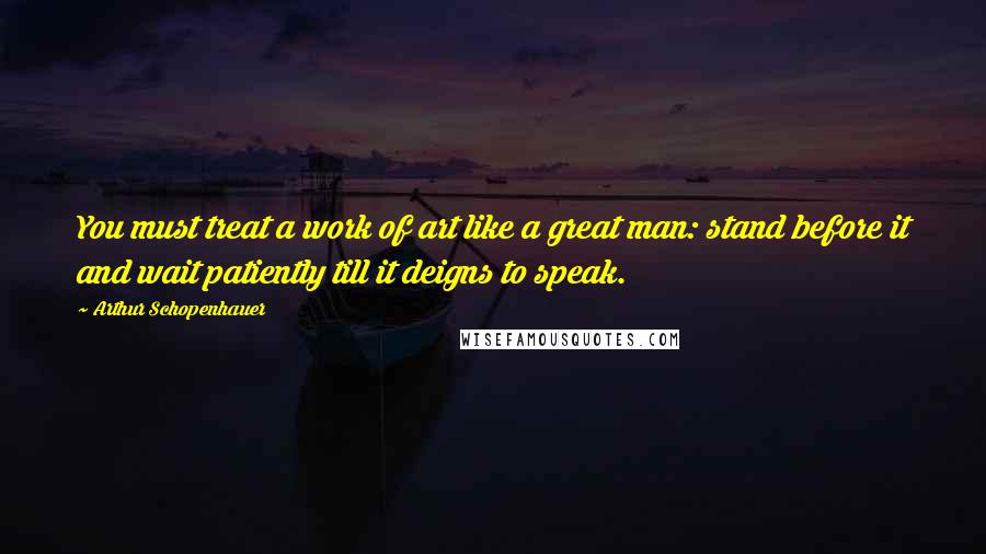 Arthur Schopenhauer Quotes: You must treat a work of art like a great man: stand before it and wait patiently till it deigns to speak.