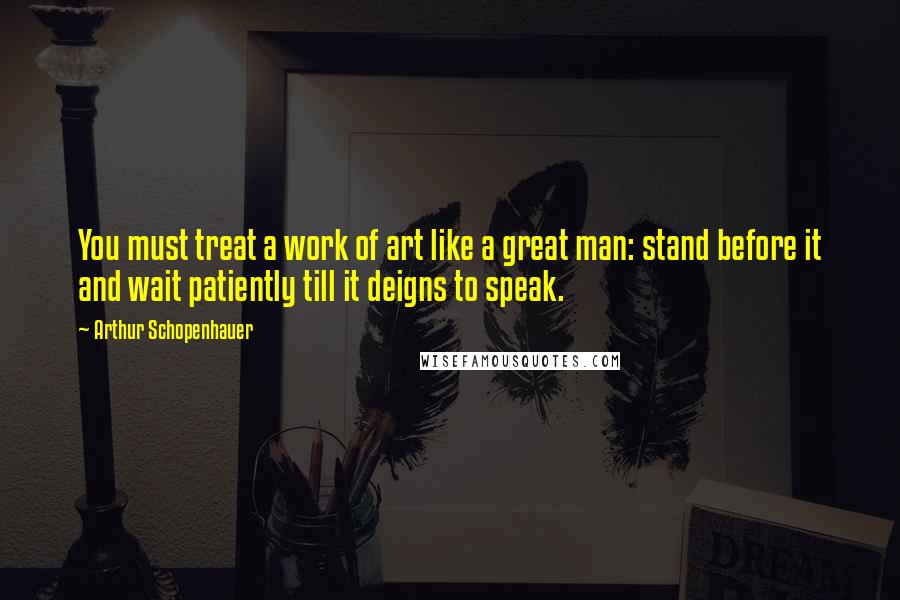 Arthur Schopenhauer Quotes: You must treat a work of art like a great man: stand before it and wait patiently till it deigns to speak.