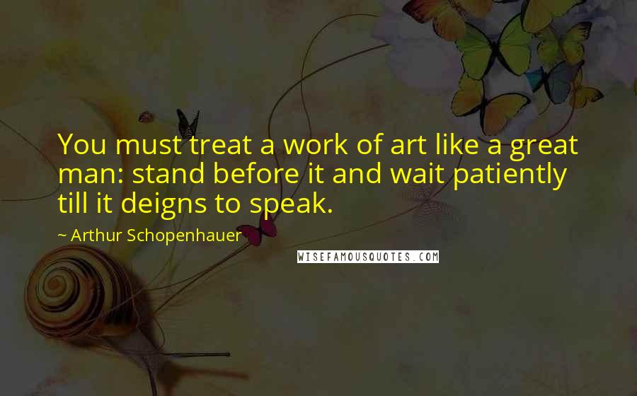 Arthur Schopenhauer Quotes: You must treat a work of art like a great man: stand before it and wait patiently till it deigns to speak.