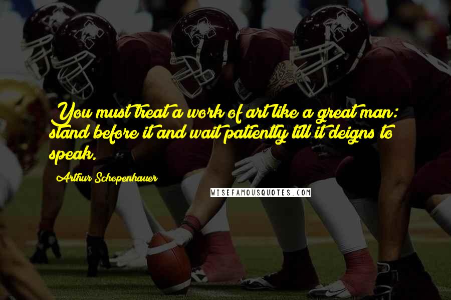Arthur Schopenhauer Quotes: You must treat a work of art like a great man: stand before it and wait patiently till it deigns to speak.