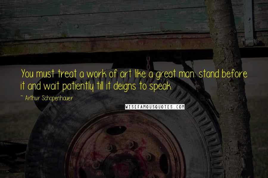 Arthur Schopenhauer Quotes: You must treat a work of art like a great man: stand before it and wait patiently till it deigns to speak.