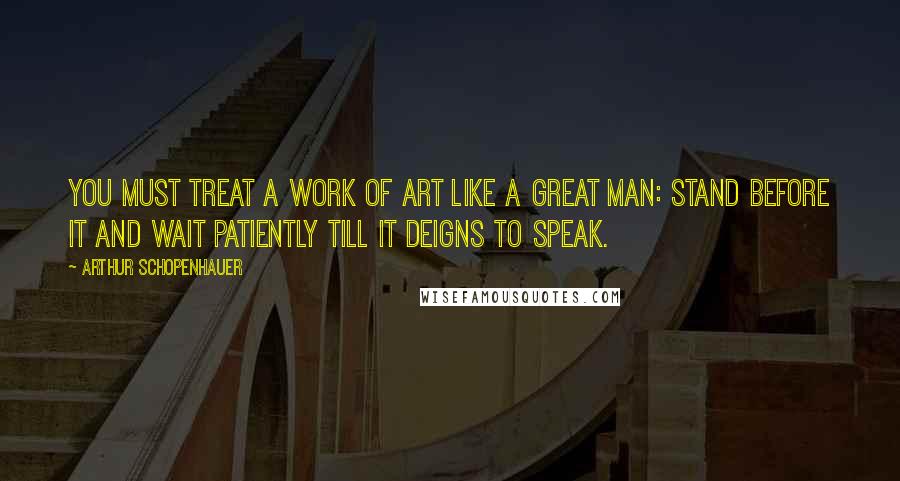 Arthur Schopenhauer Quotes: You must treat a work of art like a great man: stand before it and wait patiently till it deigns to speak.