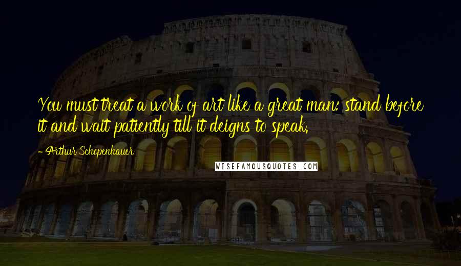 Arthur Schopenhauer Quotes: You must treat a work of art like a great man: stand before it and wait patiently till it deigns to speak.