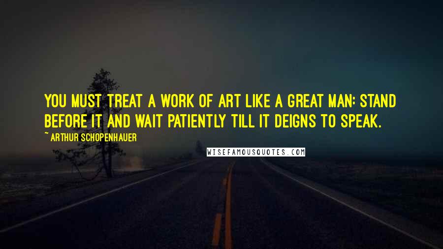 Arthur Schopenhauer Quotes: You must treat a work of art like a great man: stand before it and wait patiently till it deigns to speak.