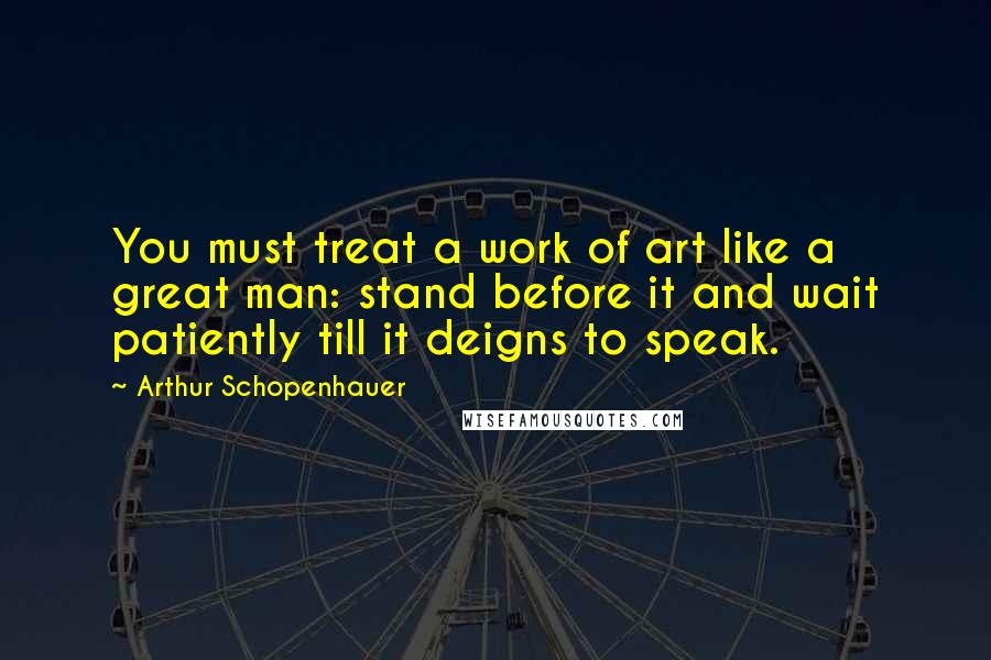 Arthur Schopenhauer Quotes: You must treat a work of art like a great man: stand before it and wait patiently till it deigns to speak.