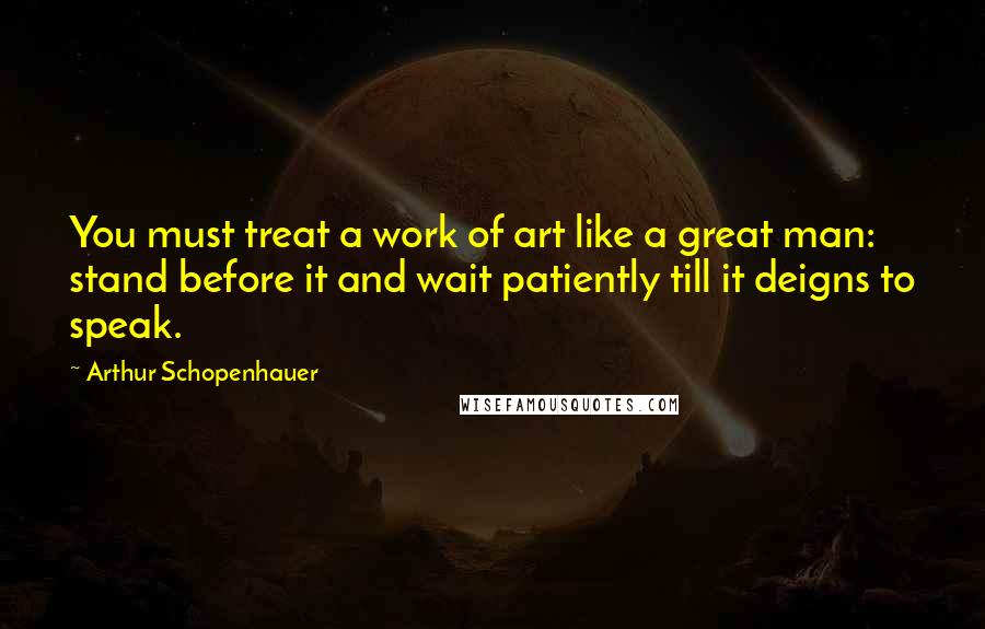 Arthur Schopenhauer Quotes: You must treat a work of art like a great man: stand before it and wait patiently till it deigns to speak.