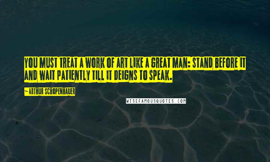 Arthur Schopenhauer Quotes: You must treat a work of art like a great man: stand before it and wait patiently till it deigns to speak.