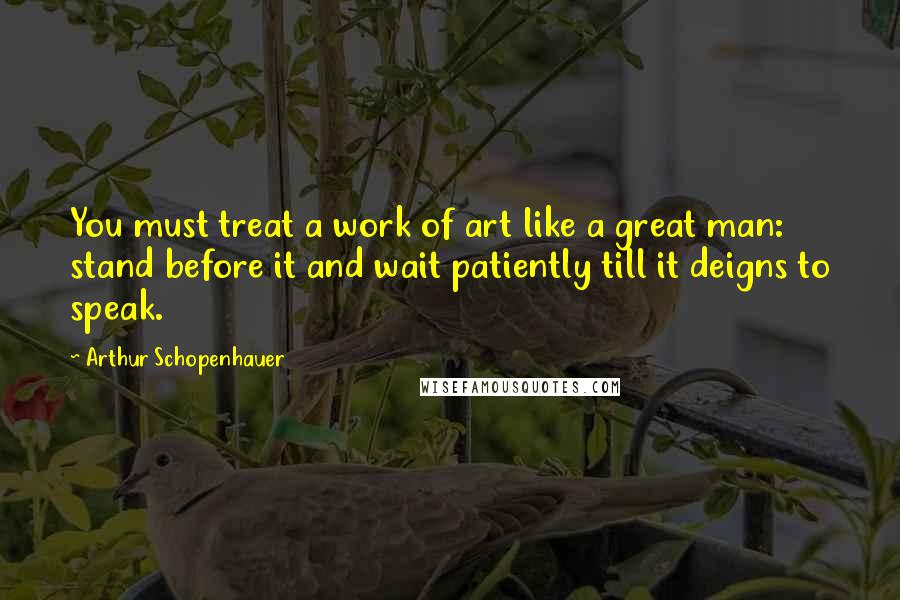 Arthur Schopenhauer Quotes: You must treat a work of art like a great man: stand before it and wait patiently till it deigns to speak.