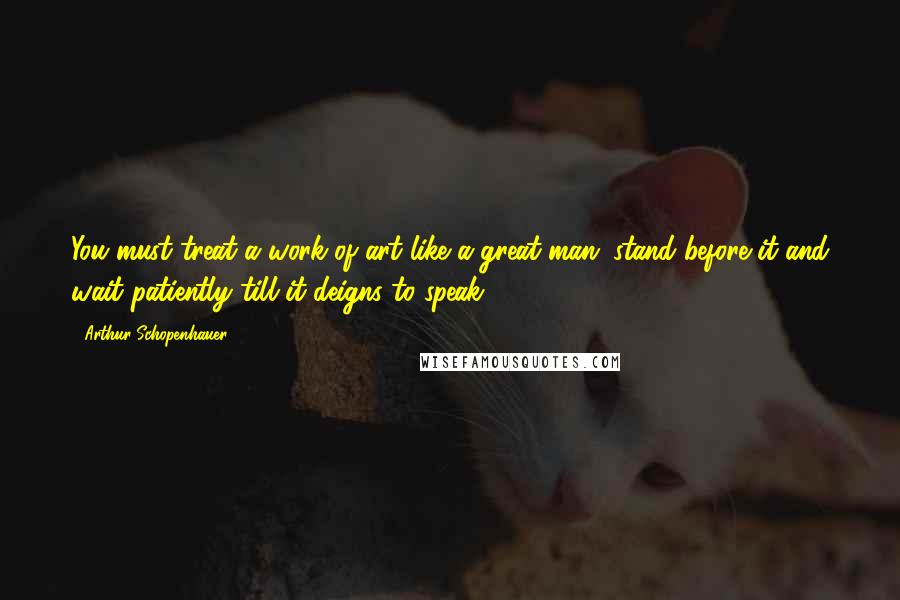 Arthur Schopenhauer Quotes: You must treat a work of art like a great man: stand before it and wait patiently till it deigns to speak.