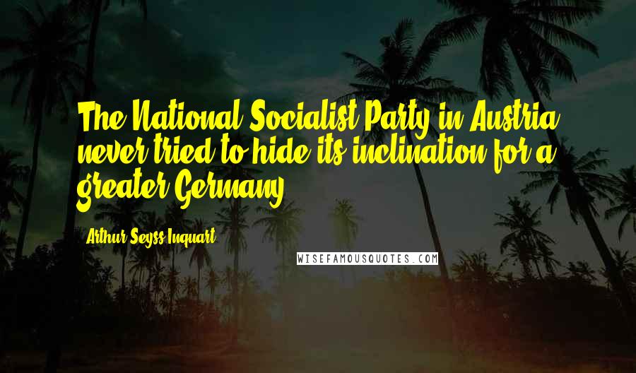 Arthur Seyss-Inquart Quotes: The National Socialist Party in Austria never tried to hide its inclination for a greater Germany.