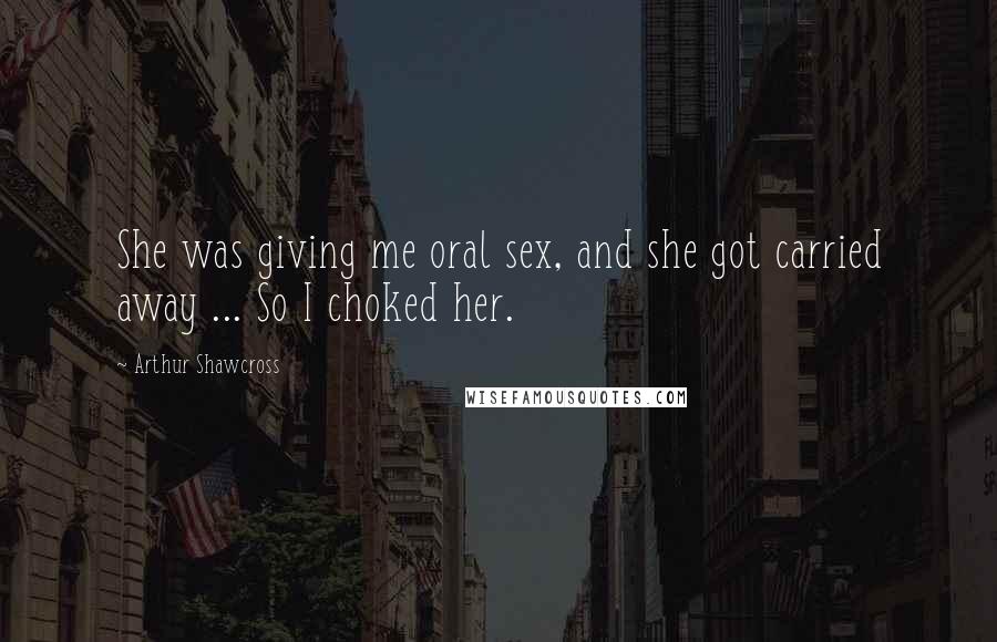 Arthur Shawcross Quotes: She was giving me oral sex, and she got carried away ... So I choked her.