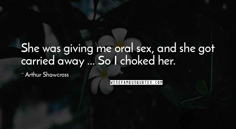 Arthur Shawcross Quotes: She was giving me oral sex, and she got carried away ... So I choked her.