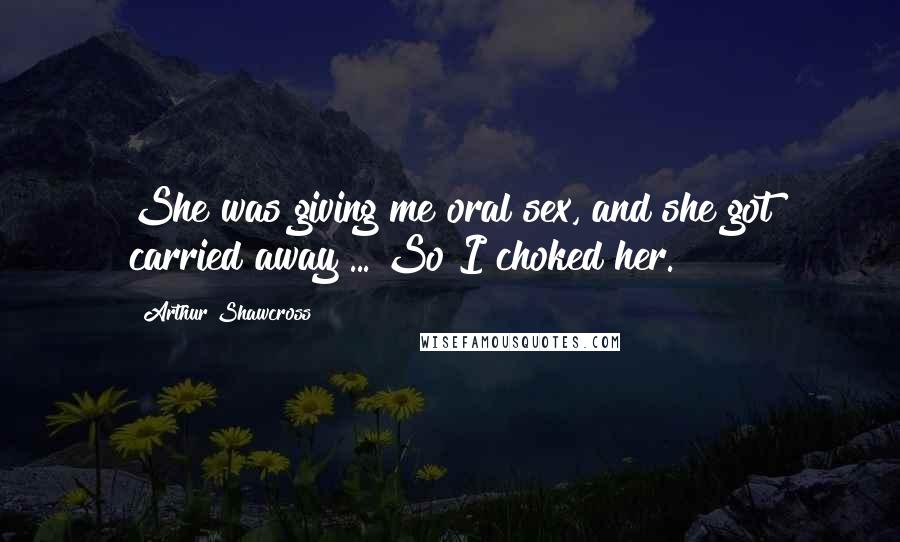 Arthur Shawcross Quotes: She was giving me oral sex, and she got carried away ... So I choked her.