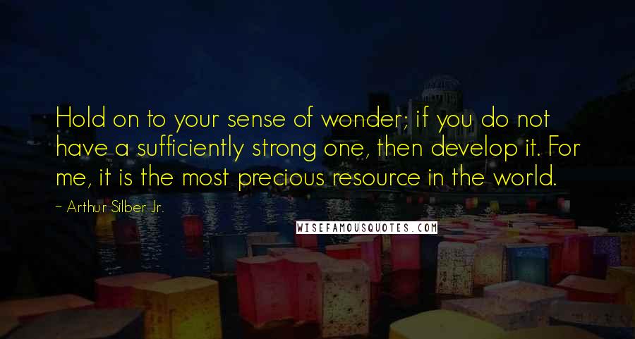 Arthur Silber Jr. Quotes: Hold on to your sense of wonder; if you do not have a sufficiently strong one, then develop it. For me, it is the most precious resource in the world.