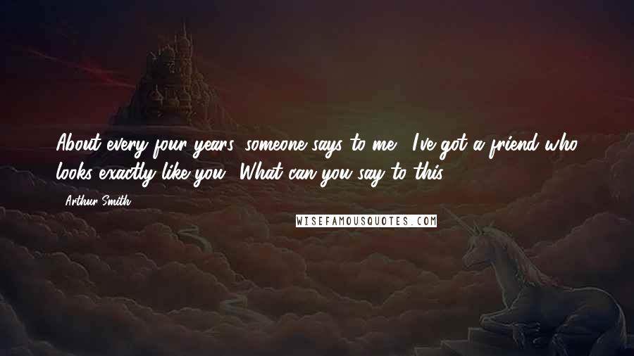 Arthur Smith Quotes: About every four years, someone says to me, 'I've got a friend who looks exactly like you.' What can you say to this?