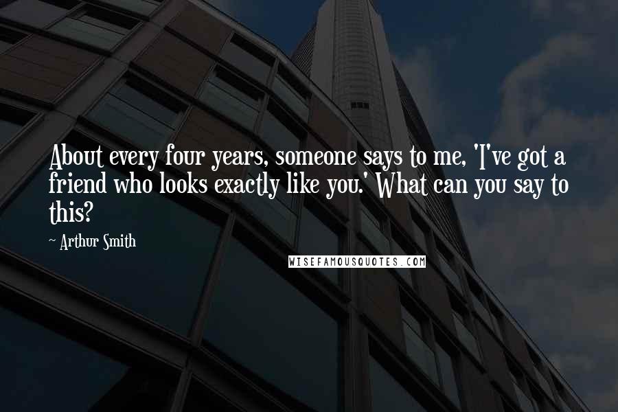 Arthur Smith Quotes: About every four years, someone says to me, 'I've got a friend who looks exactly like you.' What can you say to this?