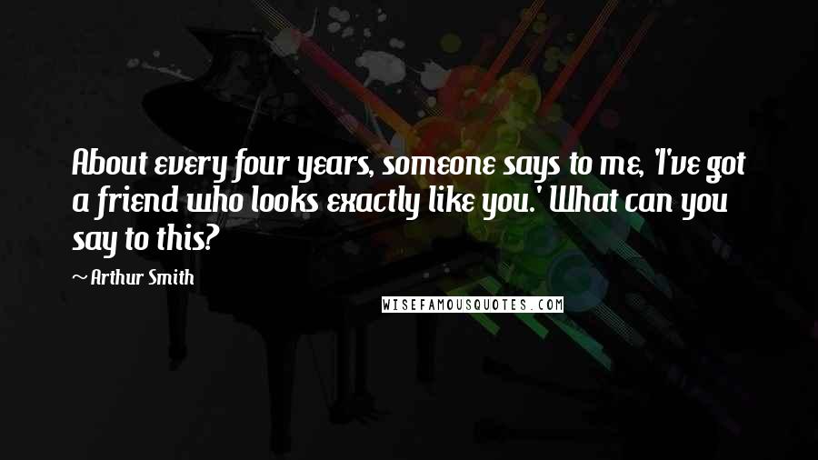 Arthur Smith Quotes: About every four years, someone says to me, 'I've got a friend who looks exactly like you.' What can you say to this?