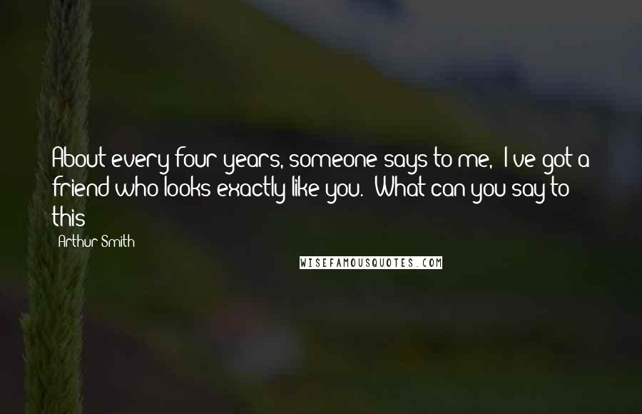 Arthur Smith Quotes: About every four years, someone says to me, 'I've got a friend who looks exactly like you.' What can you say to this?