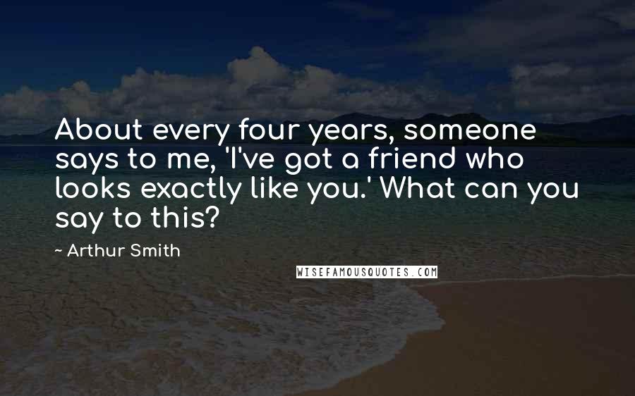 Arthur Smith Quotes: About every four years, someone says to me, 'I've got a friend who looks exactly like you.' What can you say to this?