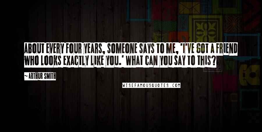 Arthur Smith Quotes: About every four years, someone says to me, 'I've got a friend who looks exactly like you.' What can you say to this?